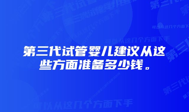 第三代试管婴儿建议从这些方面准备多少钱。