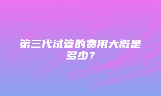 第三代试管的费用大概是多少？