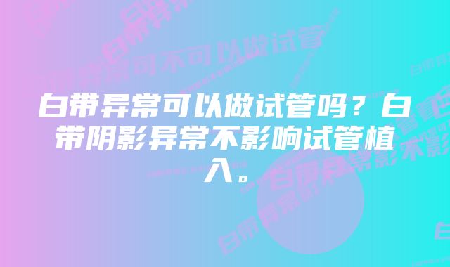 白带异常可以做试管吗？白带阴影异常不影响试管植入。