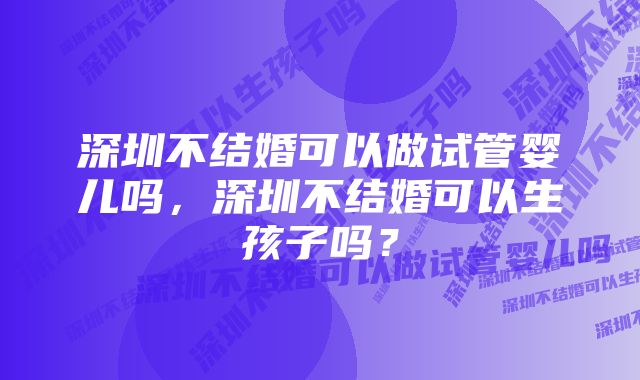 深圳不结婚可以做试管婴儿吗，深圳不结婚可以生孩子吗？