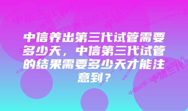 中信养出第三代试管需要多少天，中信第三代试管的结果需要多少天才能注意到？