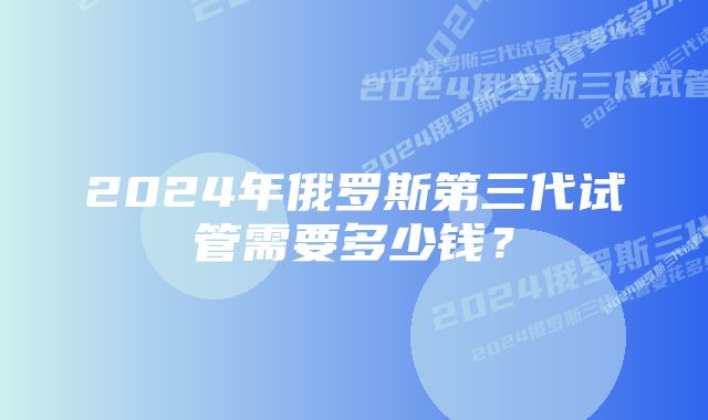 2024年俄罗斯第三代试管需要多少钱？