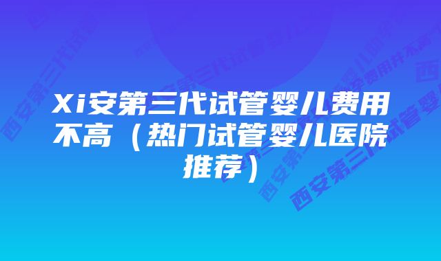 Xi安第三代试管婴儿费用不高（热门试管婴儿医院推荐）