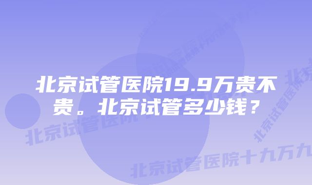 北京试管医院19.9万贵不贵。北京试管多少钱？