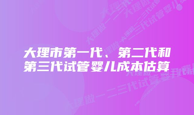 大理市第一代、第二代和第三代试管婴儿成本估算