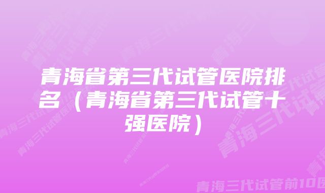 青海省第三代试管医院排名（青海省第三代试管十强医院）