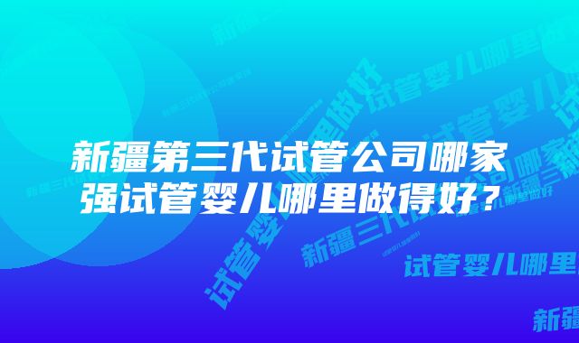 新疆第三代试管公司哪家强试管婴儿哪里做得好？