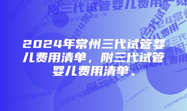 2024年常州三代试管婴儿费用清单，附三代试管婴儿费用清单。