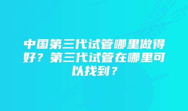 中国第三代试管哪里做得好？第三代试管在哪里可以找到？