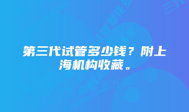 第三代试管多少钱？附上海机构收藏。