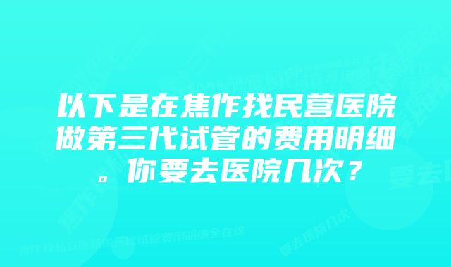 以下是在焦作找民营医院做第三代试管的费用明细。你要去医院几次？