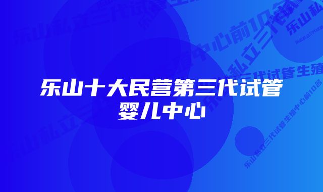 乐山十大民营第三代试管婴儿中心