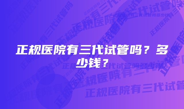 正规医院有三代试管吗？多少钱？