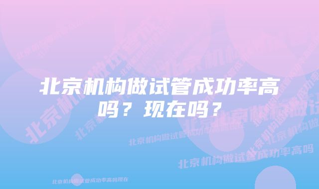 北京机构做试管成功率高吗？现在吗？