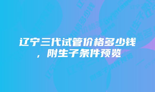 辽宁三代试管价格多少钱，附生子条件预览