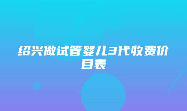 绍兴做试管婴儿3代收费价目表