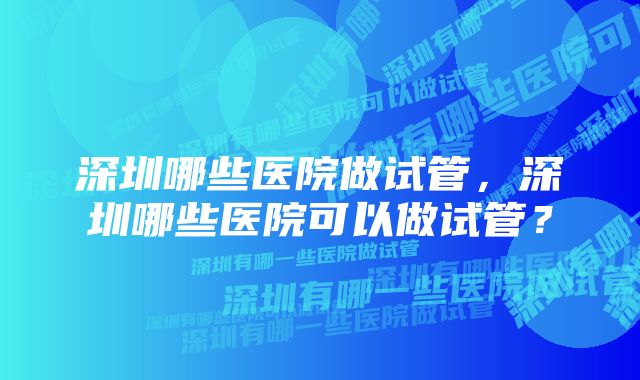 深圳哪些医院做试管，深圳哪些医院可以做试管？