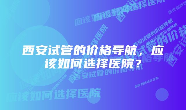 西安试管的价格导航，应该如何选择医院？