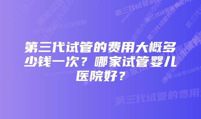 第三代试管的费用大概多少钱一次？哪家试管婴儿医院好？