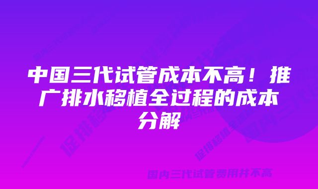 中国三代试管成本不高！推广排水移植全过程的成本分解