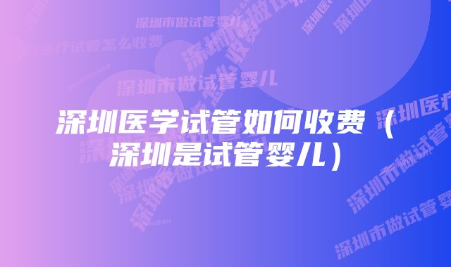 深圳医学试管如何收费（深圳是试管婴儿）