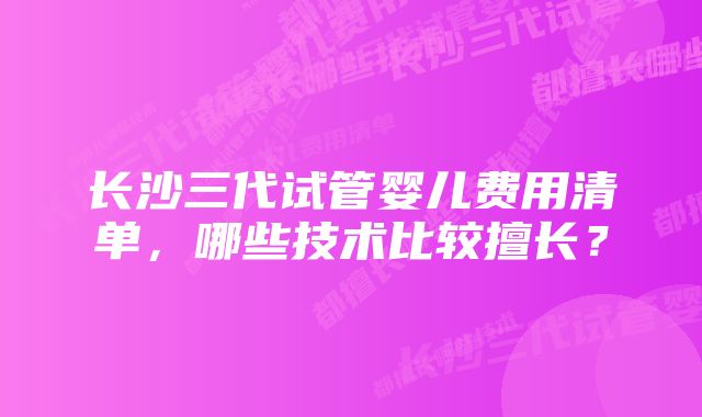 长沙三代试管婴儿费用清单，哪些技术比较擅长？