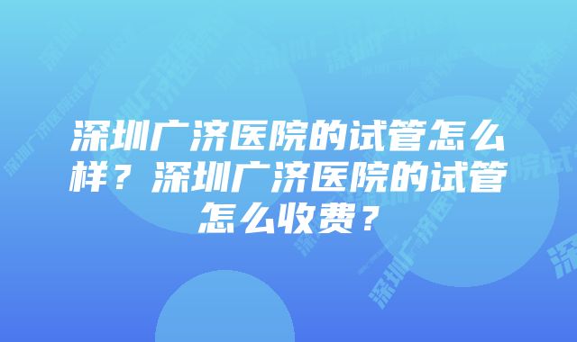 深圳广济医院的试管怎么样？深圳广济医院的试管怎么收费？