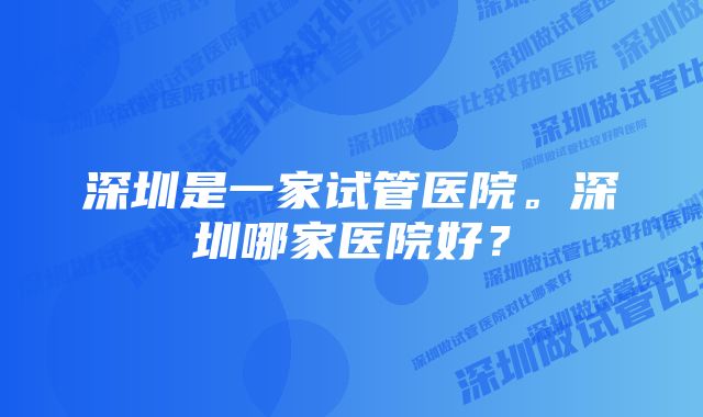 深圳是一家试管医院。深圳哪家医院好？