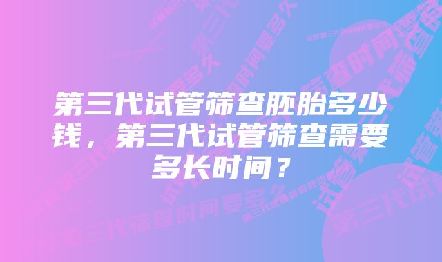 第三代试管筛查胚胎多少钱，第三代试管筛查需要多长时间？