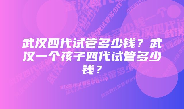 武汉四代试管多少钱？武汉一个孩子四代试管多少钱？