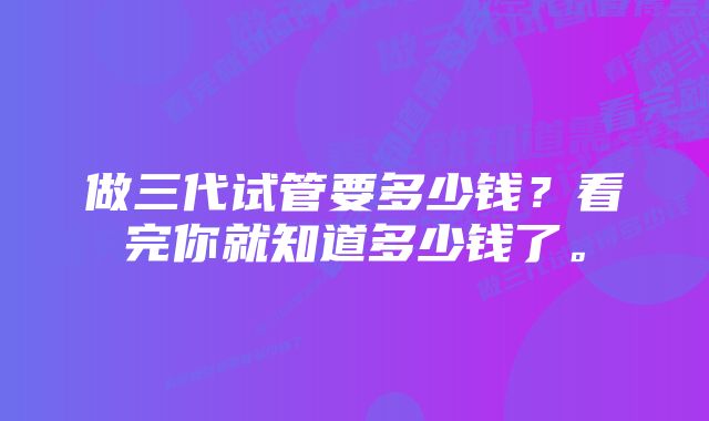 做三代试管要多少钱？看完你就知道多少钱了。