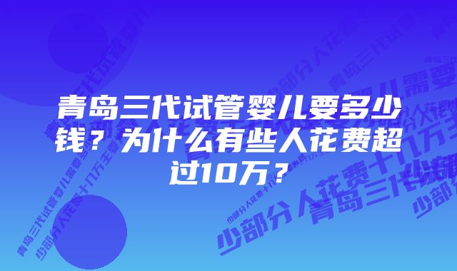 青岛三代试管婴儿要多少钱？为什么有些人花费超过10万？