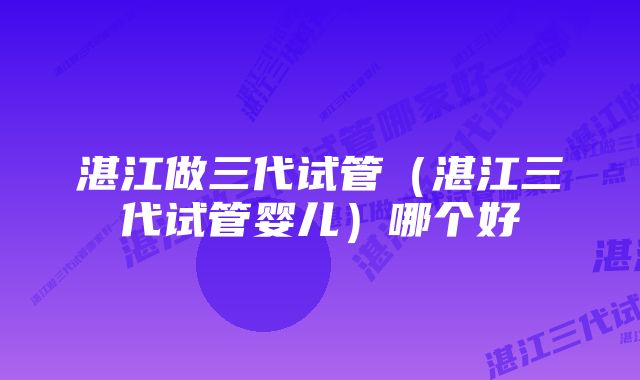 湛江做三代试管（湛江三代试管婴儿）哪个好