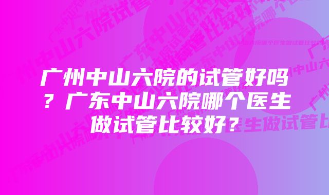 广州中山六院的试管好吗？广东中山六院哪个医生做试管比较好？