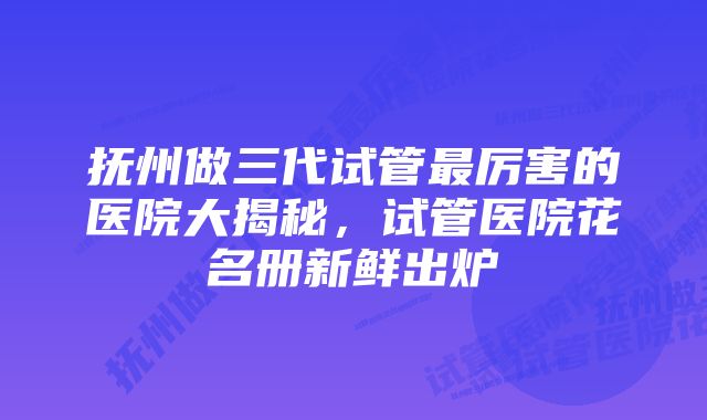 抚州做三代试管最厉害的医院大揭秘，试管医院花名册新鲜出炉