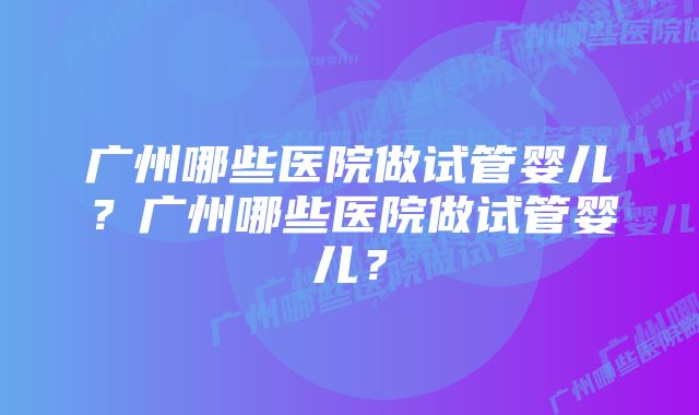 广州哪些医院做试管婴儿？广州哪些医院做试管婴儿？