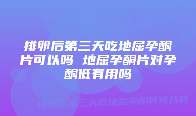 排卵后第三天吃地屈孕酮片可以吗 地屈孕酮片对孕酮低有用吗