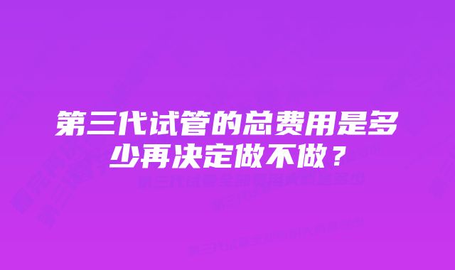 第三代试管的总费用是多少再决定做不做？