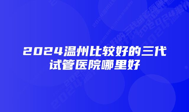 2024温州比较好的三代试管医院哪里好