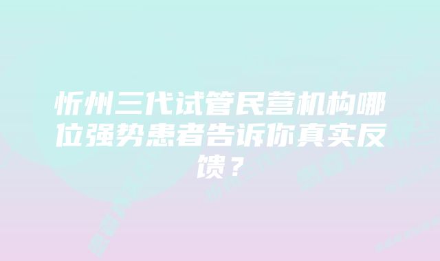 忻州三代试管民营机构哪位强势患者告诉你真实反馈？