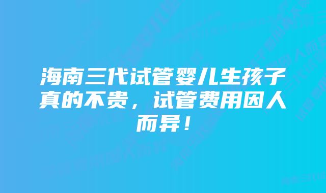 海南三代试管婴儿生孩子真的不贵，试管费用因人而异！