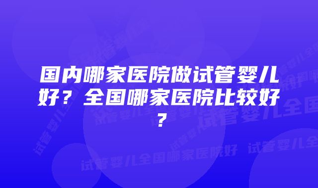 国内哪家医院做试管婴儿好？全国哪家医院比较好？