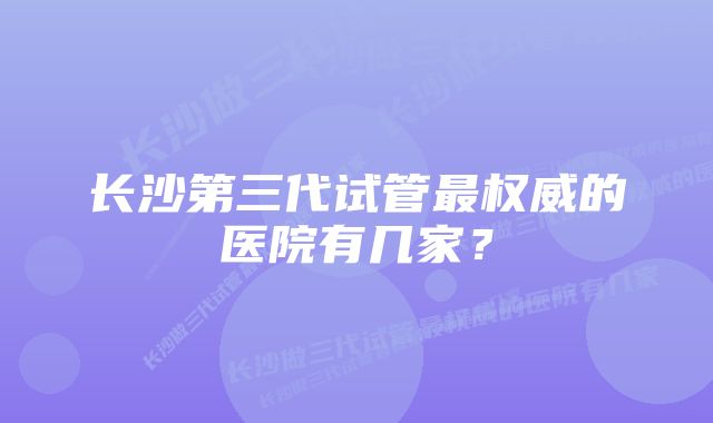 长沙第三代试管最权威的医院有几家？