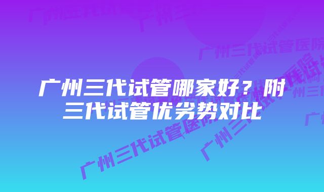 广州三代试管哪家好？附三代试管优劣势对比