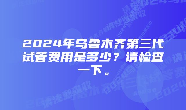 2024年乌鲁木齐第三代试管费用是多少？请检查一下。