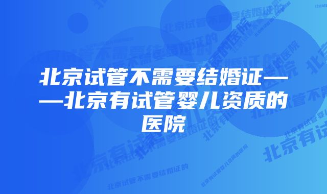 北京试管不需要结婚证——北京有试管婴儿资质的医院