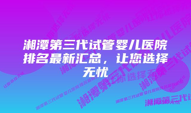 湘潭第三代试管婴儿医院排名最新汇总，让您选择无忧