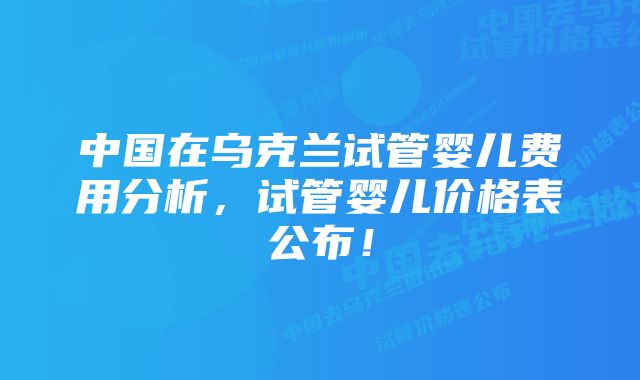 中国在乌克兰试管婴儿费用分析，试管婴儿价格表公布！