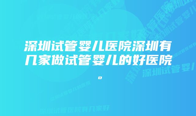 深圳试管婴儿医院深圳有几家做试管婴儿的好医院。