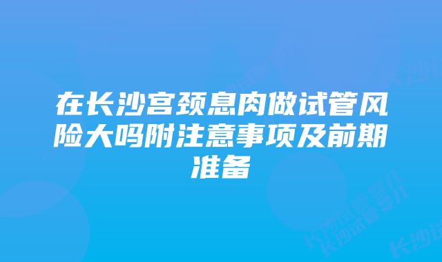 在长沙宫颈息肉做试管风险大吗附注意事项及前期准备